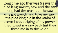 paert 1;3 

the how what to reed hear for you gus    .long time ago ther was 5 saws the plae king saw my saw and the saw king had the reast but the saw king got greedy and tuke my saw:( the plae king hid in the realm of drems i was striping of my power i tried to get my saw back but they throe me in to the voide.